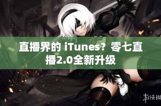 直播界的 iTunes？零七直播2.0全新升级