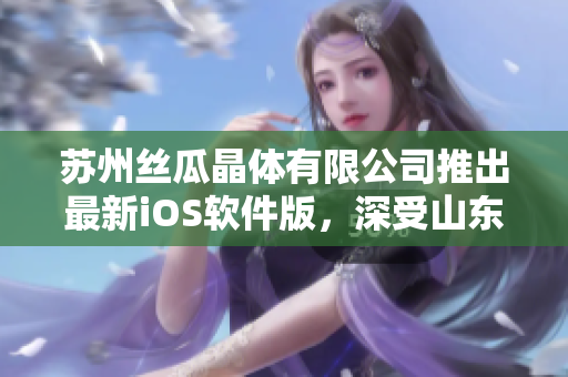 苏州丝瓜晶体有限公司推出最新iOS软件版，深受山东用户欢迎