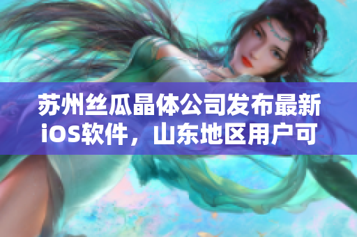 苏州丝瓜晶体公司发布最新iOS软件，山东地区用户可即刻下载体验