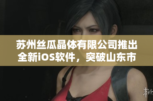 苏州丝瓜晶体有限公司推出全新iOS软件，突破山东市场