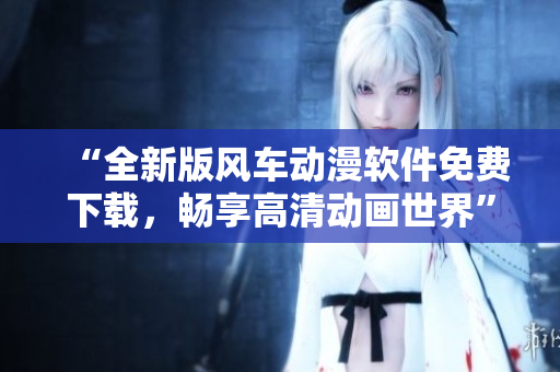 “全新版风车动漫软件免费下载，畅享高清动画世界”