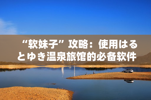 “软妹子”攻略：使用はるとゆき温泉旅馆的必备软件