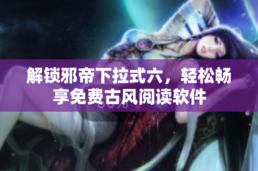 解锁邪帝下拉式六，轻松畅享免费古风阅读软件