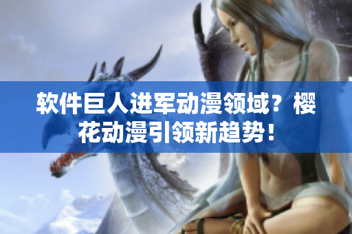 软件巨人进军动漫领域？樱花动漫引领新趋势！
