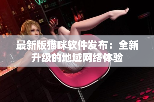 最新版猫咪软件发布：全新升级的地域网络体验
