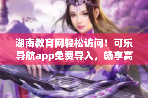 湖南教育网轻松访问！可乐导航app免费导入，畅享高速网络体验