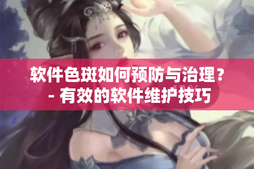 软件色斑如何预防与治理？ - 有效的软件维护技巧