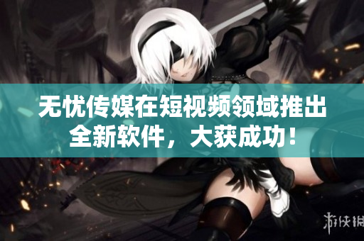 无忧传媒在短视频领域推出全新软件，大获成功！