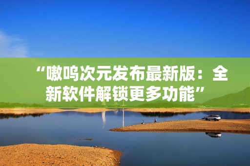 “嗷呜次元发布最新版：全新软件解锁更多功能”