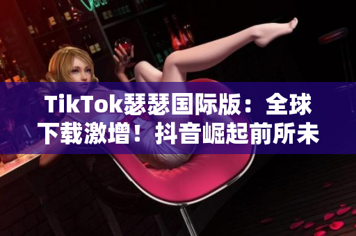 TikTok瑟瑟国际版：全球下载激增！抖音崛起前所未有的热度！