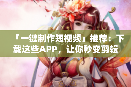 「一键制作短视频」推荐：下载这些APP，让你秒变剪辑高手!