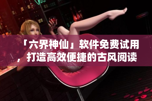 「六界神仙」软件免费试用，打造高效便捷的古风阅读体验