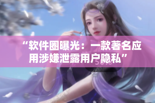 “软件圈曝光：一款著名应用涉嫌泄露用户隐私”