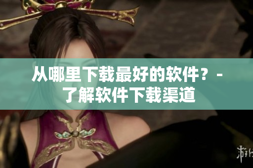 从哪里下载最好的软件？- 了解软件下载渠道