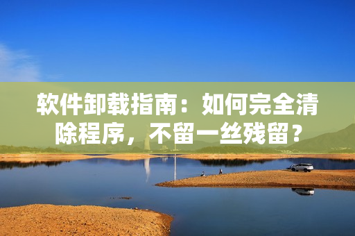 软件卸载指南：如何完全清除程序，不留一丝残留？