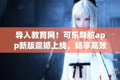 导入教育网！可乐导航app新版震撼上线，畅享高效上网体验