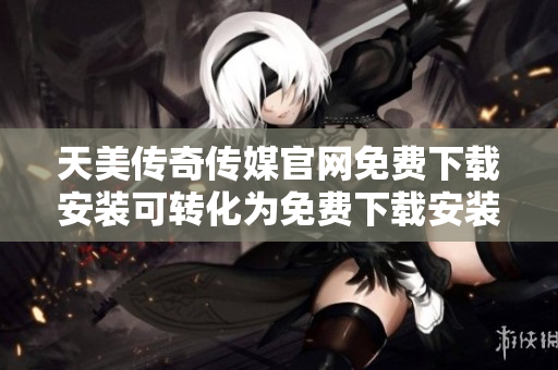 天美传奇传媒官网免费下载安装可转化为免费下载安装天美传奇传媒软件