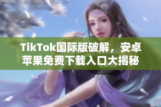 TikTok国际版破解，安卓苹果免费下载入口大揭秘