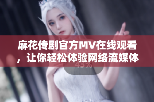 麻花传剧官方MV在线观看，让你轻松体验网络流媒体！