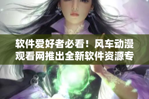 软件爱好者必看！风车动漫观看网推出全新软件资源专区