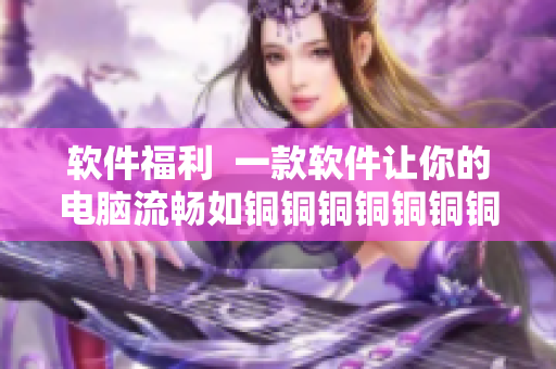 软件福利  一款软件让你的电脑流畅如铜铜铜铜铜铜铜好多水谜妹