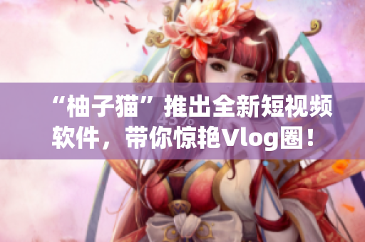 “柚子猫”推出全新短视频软件，带你惊艳Vlog圈！