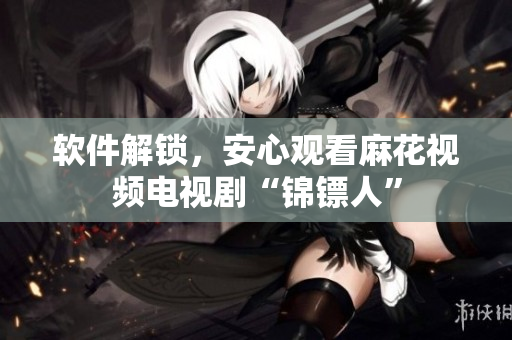软件解锁，安心观看麻花视频电视剧“锦镖人”