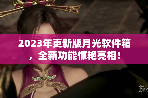 2023年更新版月光软件箱，全新功能惊艳亮相！