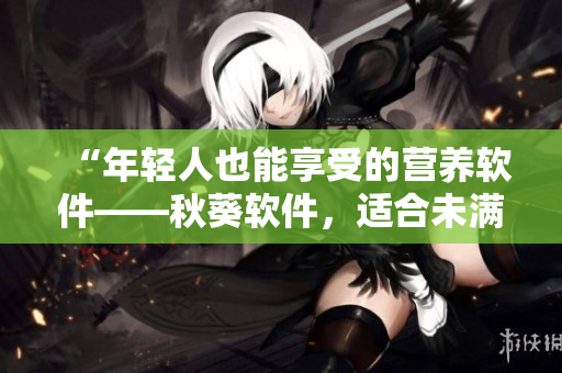 “年轻人也能享受的营养软件——秋葵软件，适合未满十八岁的你”