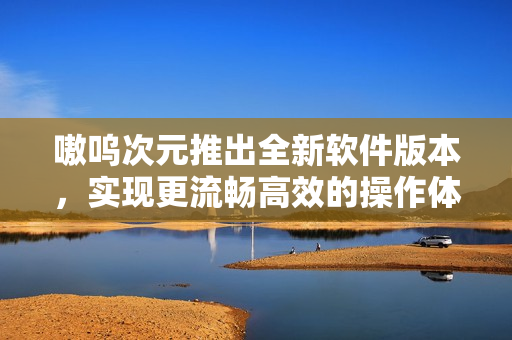 嗷呜次元推出全新软件版本，实现更流畅高效的操作体验