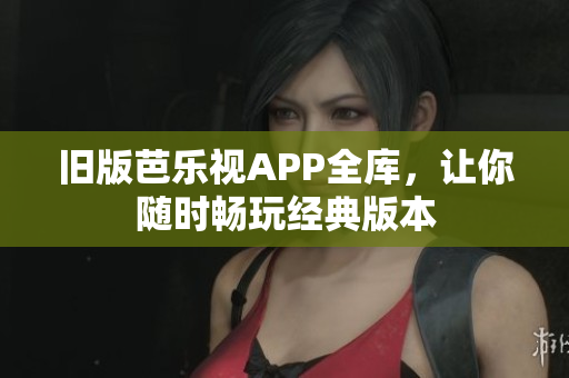 旧版芭乐视APP全库，让你随时畅玩经典版本