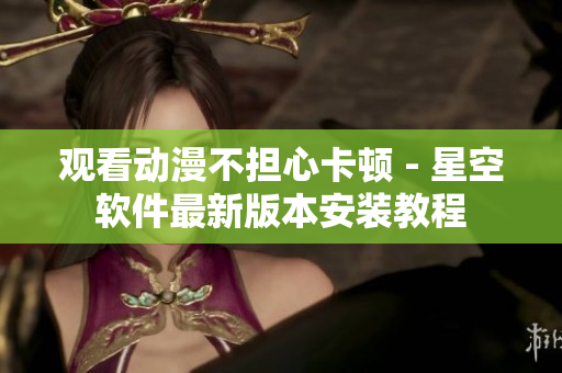 观看动漫不担心卡顿 - 星空软件最新版本安装教程