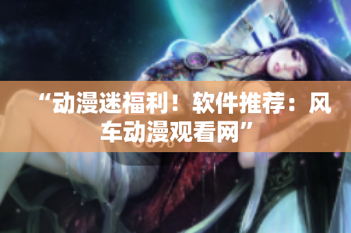 “动漫迷福利！软件推荐：风车动漫观看网”