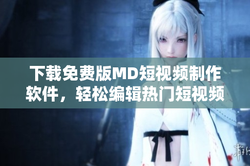 下载免费版MD短视频制作软件，轻松编辑热门短视频
