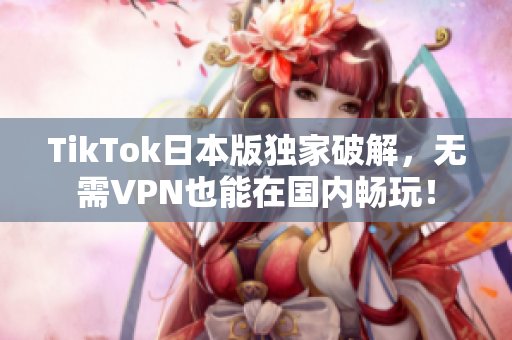 TikTok日本版独家破解，无需VPN也能在国内畅玩！