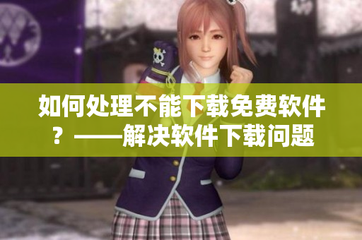 如何处理不能下载免费软件？——解决软件下载问题