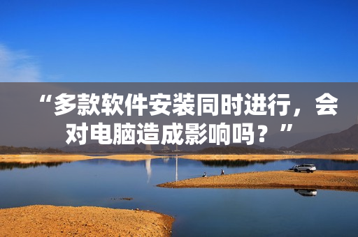 “多款软件安装同时进行，会对电脑造成影响吗？”