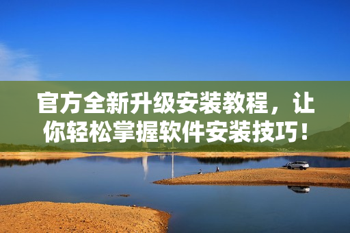 官方全新升级安装教程，让你轻松掌握软件安装技巧！