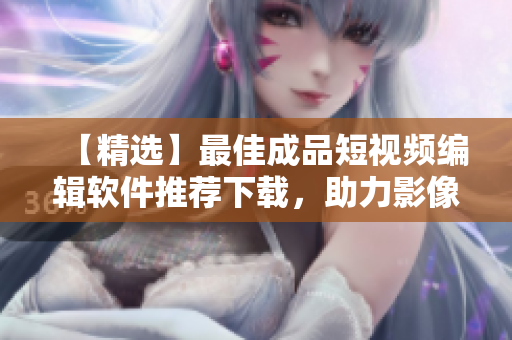 【精选】最佳成品短视频编辑软件推荐下载，助力影像创作！