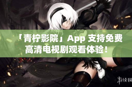 「青柠影院」App 支持免费高清电视剧观看体验！