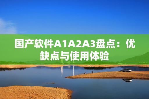 国产软件A1A2A3盘点：优缺点与使用体验