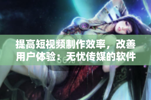 提高短视频制作效率，改善用户体验：无忧传媒的软件技巧