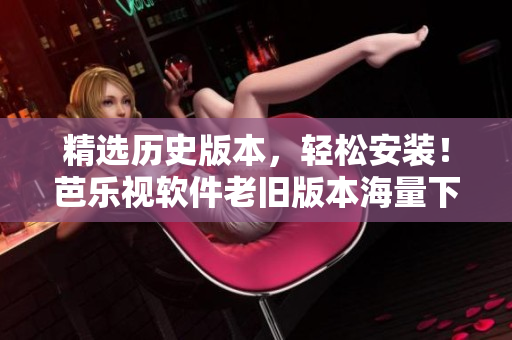 精选历史版本，轻松安装！芭乐视软件老旧版本海量下载