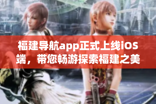 福建导航app正式上线iOS端，带您畅游探索福建之美