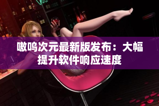 嗷呜次元最新版发布：大幅提升软件响应速度