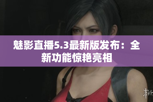 魅影直播5.3最新版发布：全新功能惊艳亮相