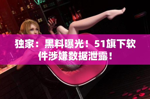 独家：黑料曝光！51旗下软件涉嫌数据泄露！