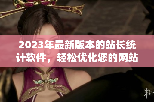 2023年最新版本的站长统计软件，轻松优化您的网站统计数据。