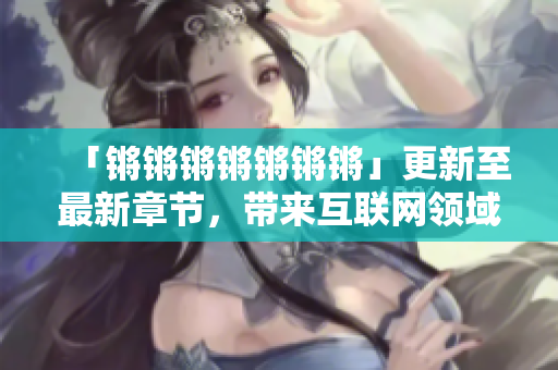 「锵锵锵锵锵锵锵」更新至最新章节，带来互联网领域精彩解读