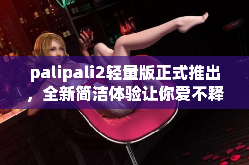 palipali2轻量版正式推出，全新简洁体验让你爱不释手！